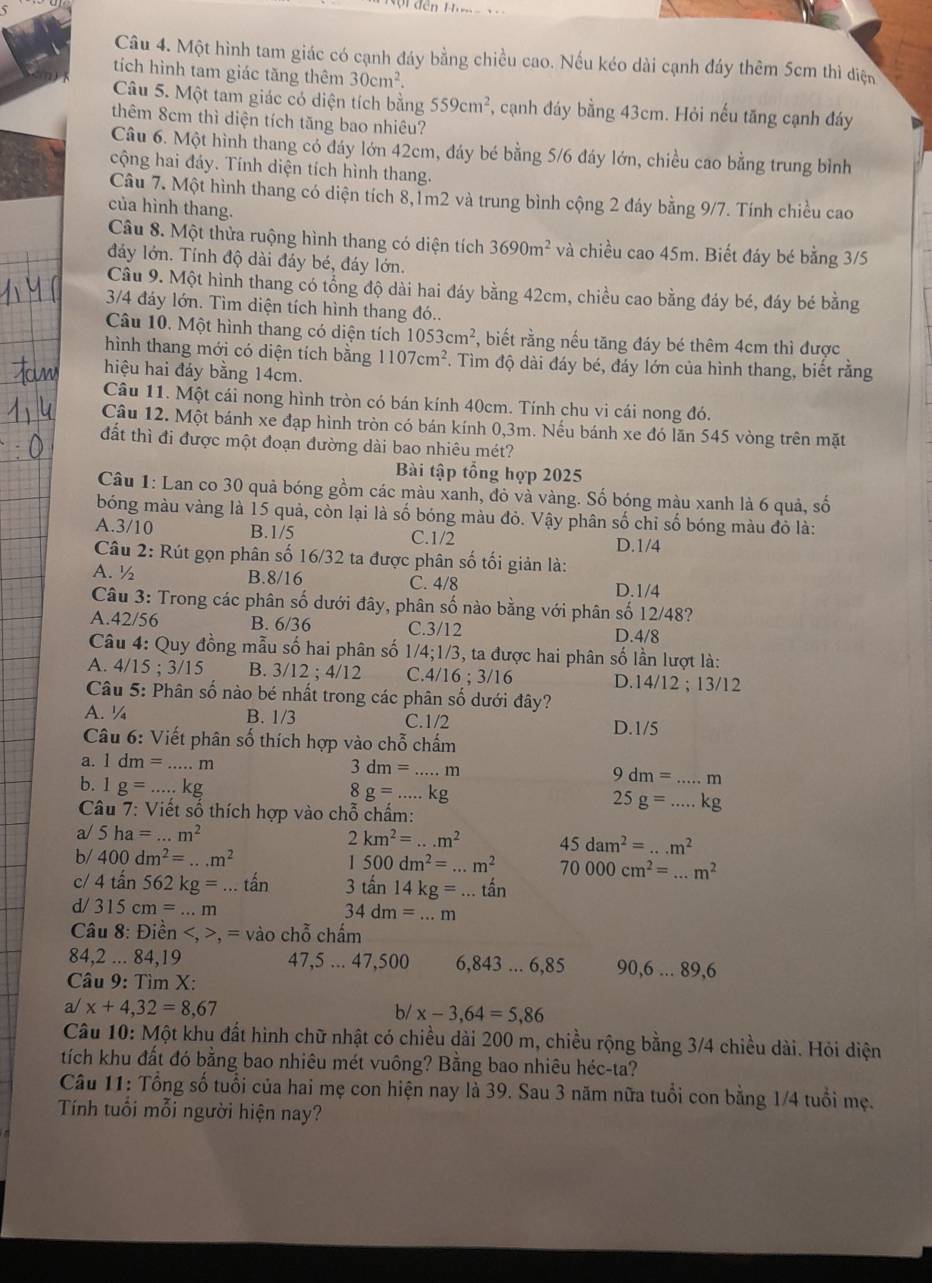 Một hình tam giác có cạnh đáy bằng chiều cao. Nếu kéo dài cạnh đáy thêm 5cm thì diện
tích hình tam giác tăng thêm 30cm^2.
Câu 5. Một tam giác có diện tích bằng 559cm^2 , cạnh đáy bằng 43cm. Hỏi nếu tăng cạnh đáy
thêm 8cm thì diện tích tăng bao nhiêu?
Câu 6. Một hình thang có đáy lớn 42cm, đáy bé bằng 5/6 đáy lớn, chiều cao bằng trung bình
cộng hai đáy. Tính diện tích hình thang.
Câu 7. Một hình thang có diện tích 8,1m2 và trung bình cộng 2 đáy bằng 9/7. Tính chiều cao
của hình thang.
Câu 8. Một thửa ruộng hình thang có diện tích 3690m^2 và chiều cao 45m. Biết đáy bé bằng 3/5
đáy lớn. Tính độ dài đảy bé, đáy lớn.
Câu 9. Một hình thang có tổng độ dài hai đáy bằng 42cm, chiều cao bằng đáy bé, đáy bé bằng
3/4 đáy lớn. Tìm diện tích hình thang đó..
Câu 10. Một hình thang có diện tích 1053cm^2 , biết rằng nếu tăng đáy bé thêm 4cm thì được
hình thang mới có diện tích bằng 1107cm^2 T. Tìm độ dài đáy bé, đáy lớn của hình thang, biết rằng
hiệu hai đảy bằng 14cm.
Câu 11. Một cái nong hình tròn có bán kính 40cm. Tính chu vi cái nong đó.
Câu 12. Một bánh xe đạp hình tròn có bán kính 0,3m. Nếu bánh xe đó lăn 545 vòng trên mặt
đất thì đi được một đoạn đường dài bao nhiêu mét?
Bài tập tổng hợp 2025
Câu 1: Lan co 30 quả bóng gồm các màu xanh, đỏ và vàng. Số bóng màu xanh là 6 quả, số
bóng màu vàng là 15 quả, còn lại là số bóng màu đỏ. Vậy phân số chỉ số bóng màu đỏ là:
A.3/10 B.1/5 C.1/2 D.1/4
Câu 2: Rút gọn phân số 16/32 ta được phân số tối giản là:
A. ½ B.8/16 C. 4/8 D.1/4
Câu 3: Trong các phân số dưới đây, phân số nào bằng với phân số 12/48?
A.42/56 B. 6/36 C.3/12 D.4/8
Câu 4: Quy đồng mẫu số hai phân số 1/4;1/3 3, ta được hai phân số lần lượt là:
A. 4 15;3/15 B. 3/12 ; 4/12 C. 4/16;3/16 D.14/12 ; 13/12
Câu *  5: Phân số nào bé nhất trong các phân số dưới đây?
A. ¼ B. 1/3 C.1/2
D.1/5
Câu 6: Viết phân số thích hợp vào chỗ chấm
a. 1dm= _ m
3dm=...m _
9dm= _...m
b. 1g= kg
8g=...kg
Câu 7: Viết số thích hợp vào chỗ chấm:
25g=...kg _
a/ 5ha=...m^2
2km^2=...m^2 45dam^2=...m^2
b/ 400dm^2=...m^2 1500dm^2=...m^2 70000cm^2=...m^2
c/ 4tan 562kg=...tan 3tan 14kg=...tan
d/ 315cm=...m
34dm=...m
Câu 8: Điền , = vào chỗ chấm
84,2 ... 84,19 47,5 ... 47,500 6,843 ... 6,85 90,6...89,6
Câu 9: Tìm X:
a/ x+4,32=8,67 b/ x-3,64=5,86
Câu 10: Một khu đất hình chữ nhật có chiều dài 200 m, chiều rộng bằng 3/4 chiều dài. Hỏi diện
tích khu đất đó bằng bao nhiêu mét vuông? Bằng bao nhiêu héc-ta?
Câu 11: Tổng số tuổi của hai mẹ con hiện nay là 39. Sau 3 năm nữa tuổi con bằng 1/4 tuổi mẹ.
Tính tuổi mỗi người hiện nay?