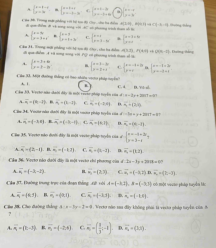 A. beginarrayl x=1-t y=3tendarray. . B. beginarrayl x=1+t y=-3-3tendarray. . C. beginarrayl x=1-2t y=-3+6tendarray. D. beginarrayl x=-t y=3tendarray. .
Câu 30. Trong mặt phẳng với hệ tọa độ Oxy, cho ba điểm A(2;0),B(0;3) và C(-3;-1). Đường thẳng
đi qua điểm B và song song với AC có phương trình tham số là:
A. beginarrayl x=5t y=3+tendarray. . B. beginarrayl x=5 y=1+3tendarray. . C. beginarrayl x=t y=3-5tendarray. . D. beginarrayl x=3+5t y=tendarray. .
Câu 31. Trong mặt phẳng với hệ tọa độ Oxy , cho ba điểm A(3;2),P(4;0) và Q(0;-2). Đường thẳng
đi qua điểm A và song song với PQ có phương trình tham số là:
A. beginarrayl x=3+4t y=2-2tendarray. . beginarrayl x=3-2t y=2+tendarray. . C. beginarrayl x=-1+2t y=tendarray. D. beginarrayl x=-1+2t y=-2+tendarray. .
B.
Câu 32. Một đường thẳng có bao nhiêu vectơ pháp tuyến?
A. 1. B. C. 4. D. Vô số.
Câu 33. Vectơ nào dưới đây là một vectơ pháp tuyến của d:x-2y+2017=0 ?
A. overline n_1=(0;-2). B. vector n_2=(1;-2). C. overline n_3=(-2;0). D. vector n_4=(2;1).
Câu 34. Vectơ nào dưới đây là một vectơ pháp tuyến của d : -3x+y+2017=0 ?
A. vector n_1=(-3;0). B. vector n_2=(-3;-1). C. vector n_3=(6;2). D. overline n_4=(6;-2).
Câu 35. Vectơ nào dưới đây là một vectơ pháp tuyến của d:beginarrayl x=-1+2t, y=3-tendarray.
A. vector n_1=(2;-1). B. vector n_2=(-1;2). C. vector n_3=(1;-2). D. vector n_4=(1;2).
Câu 36. Vectơ nào dưới đây là một vectơ chỉ phương của d:2x-3y+2018=0 ?
A. vector u_1=(-3;-2). B. overline u_2=(2;3). C. vector u_3=(-3;2).D. vector u_4=(2;-3).
Câu 37. Đường trung trực của đoạn thẳng AB với A=(-3;2),B=(-3;3) có một vectơ pháp tuyến là:
A. vector n_1=(6;5). B. overline n_2=(0;1). C. overline n_3=(-3;5). D. vector n_4=(-1;0).
Câu 38. Cho đường thẳng △ :x-3y-2=0. Vectơ nào sau đây không phải là vectơ pháp tuyến của Δ
?
A. vector n_1=(1;-3) B. overline n_2=(-2;6). C. overline n_3=( 1/3 ;-1). D. vector n_4=(3;1).