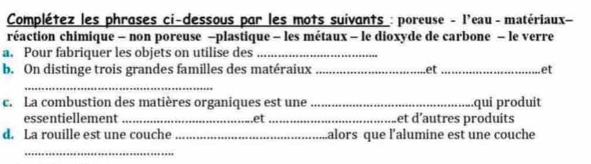 Complétez les phrases ci-dessous par les mots suivants : poreuse - l'eau - matériaux- 
réaction chimique - non poreuse −plastique - les métaux - le dioxyde de carbone - le verre 
a. Pour fabriquer les objets on utilise des_ 
b. On distinge trois grandes familles des matéraiux _et _et 
_ 
c. La combustion des matières organiques est une _qui produit 
essentiellement _et _et d'autres produits 
d. La rouille est une couche _alors que l'alumine est une couche 
_