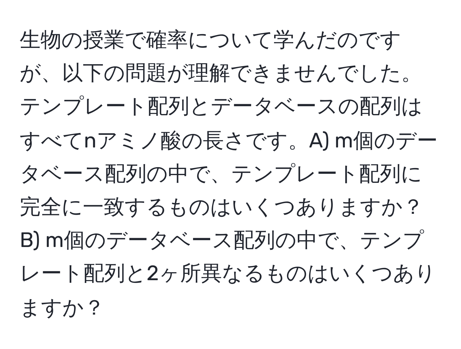 生物の授業で確率について学んだのですが、以下の問題が理解できませんでした。テンプレート配列とデータベースの配列はすべてnアミノ酸の長さです。A) m個のデータベース配列の中で、テンプレート配列に完全に一致するものはいくつありますか？B) m個のデータベース配列の中で、テンプレート配列と2ヶ所異なるものはいくつありますか？