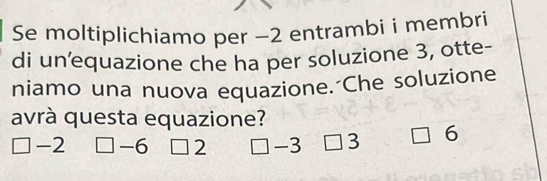 Se moltiplichiamo per −2 entrambi i membri
di unequazione che ha per soluzione 3, otte-
niamo una nuova equazione. Che soluzione
avrà questa equazione?
-2 □ -6 2 -3 3
6