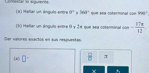 Contestar lo siguiente. 
(a) Hallar un ángulo entre 0° y 360° que sea coterminal con 990°. 
(b) Hallar un ángulo entre 0 y 2π que sea coterminal con - 17π /12 . 
Dar valores exactos en sus respuestas. 
(a) □°
 □ /□   π
6