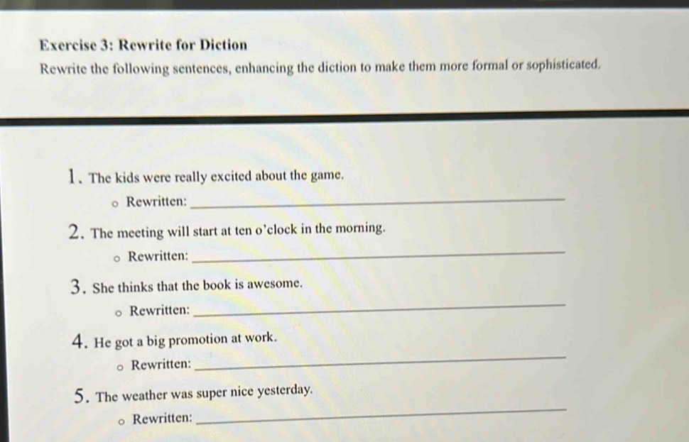 Rewrite for Diction 
Rewrite the following sentences, enhancing the diction to make them more formal or sophisticated. 
1. The kids were really excited about the game. 
Rewritten: 
_ 
2. The meeting will start at ten o’clock in the morning. 
Rewritten: 
_ 
3. She thinks that the book is awesome. 
Rewritten: 
_ 
_ 
4. He got a big promotion at work. 
Rewritten: 
5. The weather was super nice yesterday. 
Rewritten: 
_