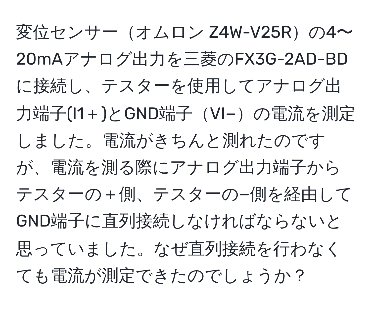 変位センサーオムロン Z4W-V25Rの4〜20mAアナログ出力を三菱のFX3G-2AD-BDに接続し、テスターを使用してアナログ出力端子(I1＋)とGND端子VI−の電流を測定しました。電流がきちんと測れたのですが、電流を測る際にアナログ出力端子からテスターの＋側、テスターの−側を経由してGND端子に直列接続しなければならないと思っていました。なぜ直列接続を行わなくても電流が測定できたのでしょうか？