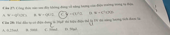 Công thức nào sau đây không đúng về năng lượng của điện trường trong tụ điện.
)
A. W=Q^2/(2C). B. W=QU/2. C. y=CU^2/2. D. W=C^2/(2Q). 

Câu 28: Hai đầu tụ có điện dung là 20μF thì hiệu điện thể là 5V thì năng lượng tích được là:
A. 0,25mJ. B. 500J. C. 50mJ. D. 50µJ.