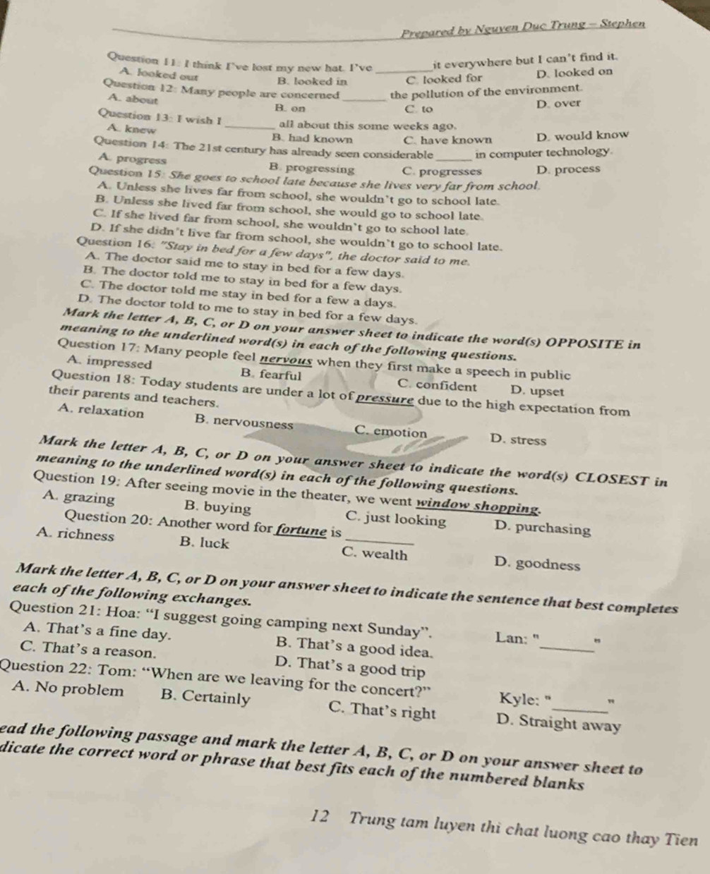 Prepared by Nguven Duc Trung - Stephen
Question 11: I think I’ve lost my new hat. I’ve _it everywhere but I can't find it.
A. looked out
B. looked in C. looked for D. looked on
Question 12: Many people are concerned_ the pollution of the environment.
A. about B. on
C to D. over
Question 13:1 wish I _all about this some weeks ago.
A. knew
B. had known C. have known D. would know
Question 14: The 21st century has already seen considerable _in computer technology.
A. progress B. progressing C. progresses D. process
Question 15: She goes to school late because she lives very far from school
A. Unless she lives far from school, she wouldn’t go to school late.
B. Unless she lived far from school, she would go to school late.
C. If she lived far from school, she wouldn’t go to school late.
D. If she didn’t live far from school, she wouldn’t go to school late.
Question 16: "Stay in bed for a few days", the doctor said to me.
A. The doctor said me to stay in bed for a few days
B. The doctor told me to stay in bed for a few days.
C. The doctor told me stay in bed for a few a days.
D. The doctor told to me to stay in bed for a few days.
Mark the letter A, B, C, or D on your answer sheet to indicate the word(s) OPPOSITE in
meaning to the underlined word(s) in each of the following questions.
Question 17: Many people feel nervous when they first make a speech in public
A. impressed B. fearful C. confident D. upset
Question 18: Today students are under a lot of pressure due to the high expectation from
their parents and teachers.
A. relaxation B. nervousness C. emotion D. stress
Mark the letter A, B, C, or D on your answer sheet to indicate the word(s) CLOSEST in
meaning to the underlined word(s) in each of the following questions.
Question 19: After seeing movie in the theater, we went window shopping.
A. grazing B. buying C. just looking D. purchasing
Question 20: Another word for fortune is
A. richness B. luck C. wealth D. goodness
Mark the letter A, B, C, or D on your answer sheet to indicate the sentence that best completes
each of the following exchanges.
_
Question 21: Hoa: “I suggest going camping next Sunday”. Lan: "
A. That’s a fine day. B. That’s a good idea.
C. That’s a reason. D. That’s a good trip
Question 22: Tom: “When are we leaving for the concert?”  Kyle: " "
A. No problem B. Certainly C. That’s right D. Straight away
ead the following passage and mark the letter A, B, C, or D on your answer sheet to
dicate the correct word or phrase that best fits each of the numbered blanks .
12 Trung tam luyen thi chat luong cao thay Tien