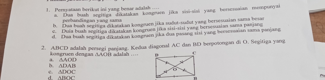 Pernyataan berikut ini yang benar adalah …
a. Dua buah segitiga dikatakan kongruen jika sisi-sisi yang bersesuaian mempunyai
perbandingan yang sama
b. Dua buah segitiga dikatakan kongruen jika sudut-sudut yang bersesuaian sama besar
c. Duia buah segitiga dikatakan kongruen jika sisi-sisi yang bersesuaian sama panjang
d. Dua buah segitiga dikatakan kongruen jika dua pasang sisi yang bersesuaian sama panjang
2. ABCD adalah persegi panjang. Kedua diagonal AC dan BD berpotongan di O. Segitíga yang
kongruen dengan △ AOB adalah …
a. △ AOD
b. △ DAB
C. △ DOC
d. △ BOC
m