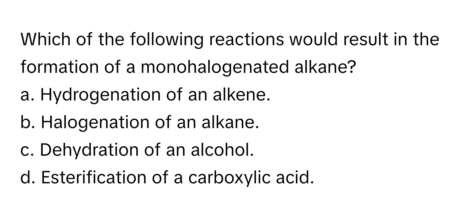 Which of the following reactions would result in the formation of a monohalogenated alkane?

a. Hydrogenation of an alkene.
b. Halogenation of an alkane.
c. Dehydration of an alcohol.
d. Esterification of a carboxylic acid.