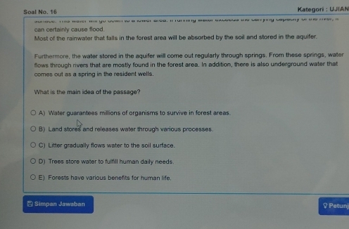Soal No. 16 Kategori : UJIAN
o car g veqpny t 
can certainly cause flood.
Most of the rainwater that falls in the forest area will be absorbed by the soil and stored in the aquifer.
Furthermore, the water stored in the aquifer will come out regularly through springs. From these springs, water
flows through rivers that are mostly found in the forest area. In addition, there is also underground water that
comes out as a spring in the resident wells.
What is the main idea of the passage?
A) Water guarantees millions of organisms to survive in forest areas.
B) Land stores and releases water through various processes.
C) Litter gradually flows water to the soil surface.
D) Trees store water to fulfill human daily needs.
E) Forests have various benefits for human life.
Simpan Jawaban ♀ Petunj