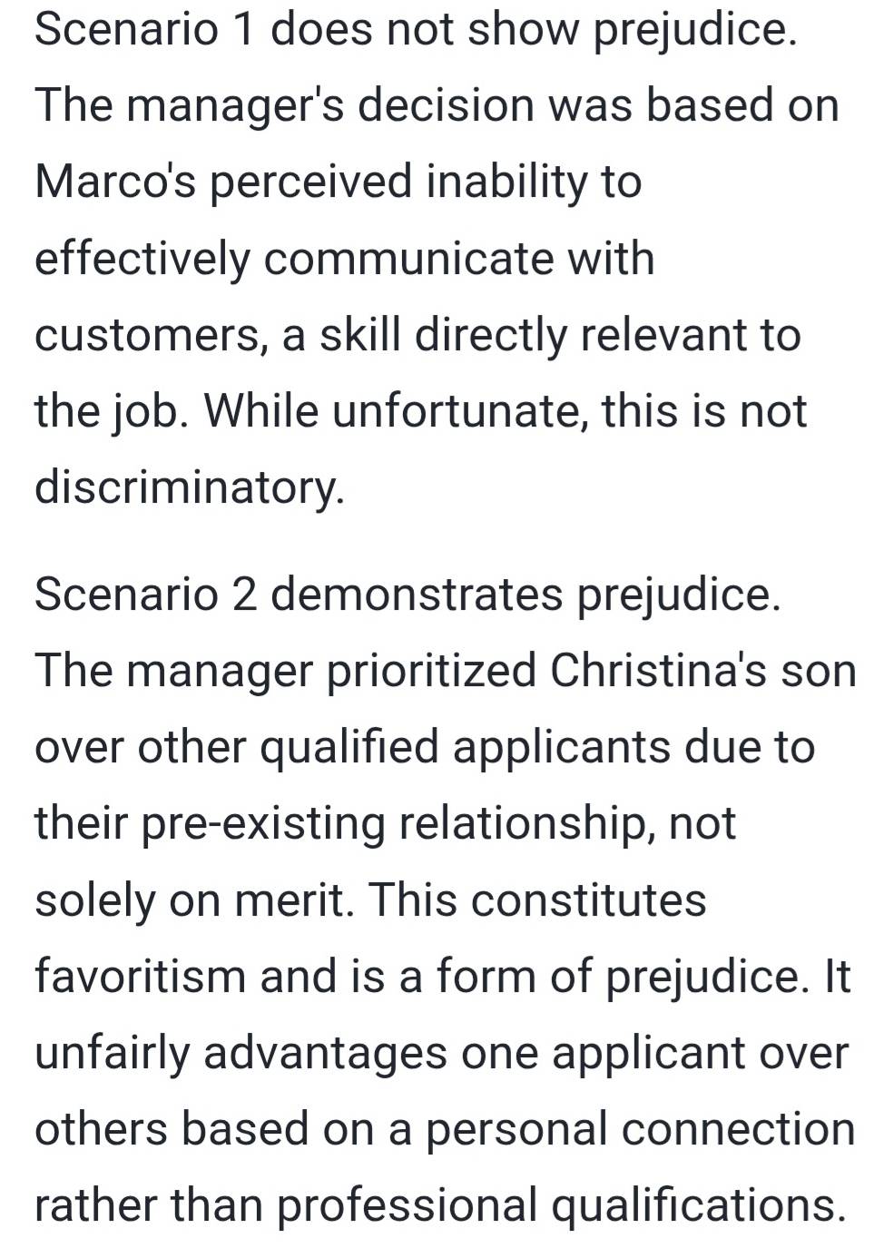 Scenario 1 does not show prejudice. 
The manager's decision was based on 
Marco's perceived inability to 
effectively communicate with 
customers, a skill directly relevant to 
the job. While unfortunate, this is not 
discriminatory. 
Scenario 2 demonstrates prejudice. 
The manager prioritized Christina's son 
over other qualified applicants due to 
their pre-existing relationship, not 
solely on merit. This constitutes 
favoritism and is a form of prejudice. It 
unfairly advantages one applicant over 
others based on a personal connection 
rather than professional qualifications.