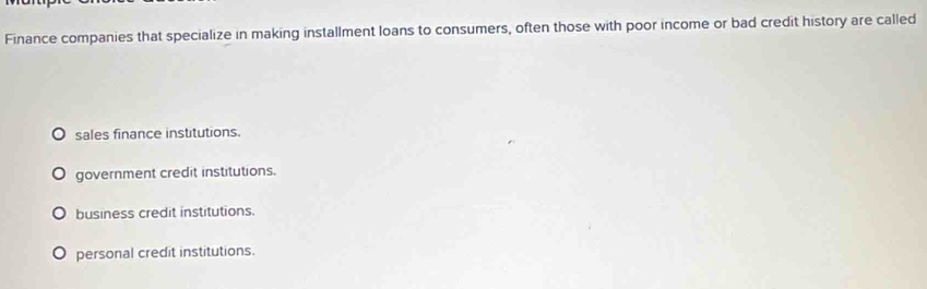 Finance companies that specialize in making installment loans to consumers, often those with poor income or bad credit history are called
sales finance institutions.
government credit institutions.
business credit institutions.
personal credit institutions.