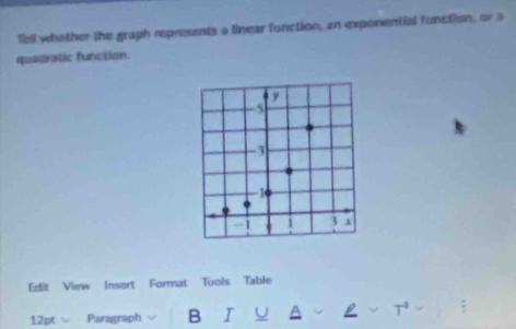 Tbil whether the graph represents a linear function, an exponential function, or a 
quadratic function. 
Edit View Insort Format Tools Table 
12pt Paragraph B I