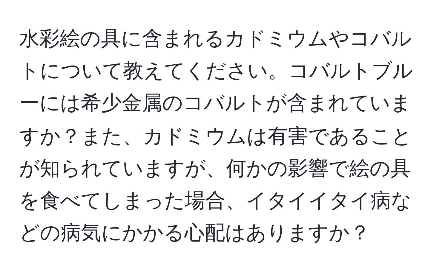 水彩絵の具に含まれるカドミウムやコバルトについて教えてください。コバルトブルーには希少金属のコバルトが含まれていますか？また、カドミウムは有害であることが知られていますが、何かの影響で絵の具を食べてしまった場合、イタイイタイ病などの病気にかかる心配はありますか？