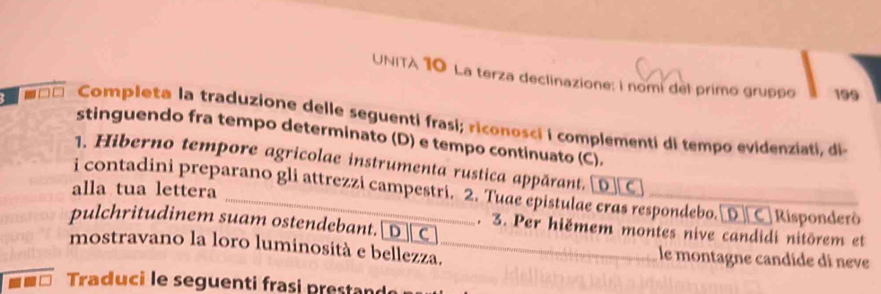 UNITA 10 La terza declinazione: i nomi del primo gruppo 199 
` - □ Completa la traduzione delle seguenti frasi; riconosci i complementi di tempo evidenziati, di 
stinguendo fra tempo determinato (D) e tempo continuato (C). 
1. Hiberno tempore agricolae instrumenta rustica appărant. [D C 
alla tua lettera 
i contadini preparano gli attrezzi campestri. 2. Tuae epistulae cras respondebo. D ] C Risponderò 
pulchritudinem suam ostendebant. [ D ] C 
. 3. Per hiëmem montes nive candidi nitōrem et 
mostravano la loro luminosità e bellezza. _le montagne candíde di neve 
Traduci le seguenti frasi prestan