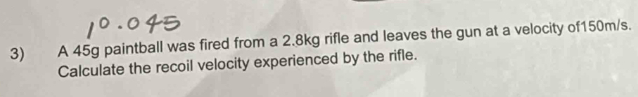 A 45g paintball was fired from a 2.8kg rifle and leaves the gun at a velocity of150m/s. 
Calculate the recoil velocity experienced by the rifle.