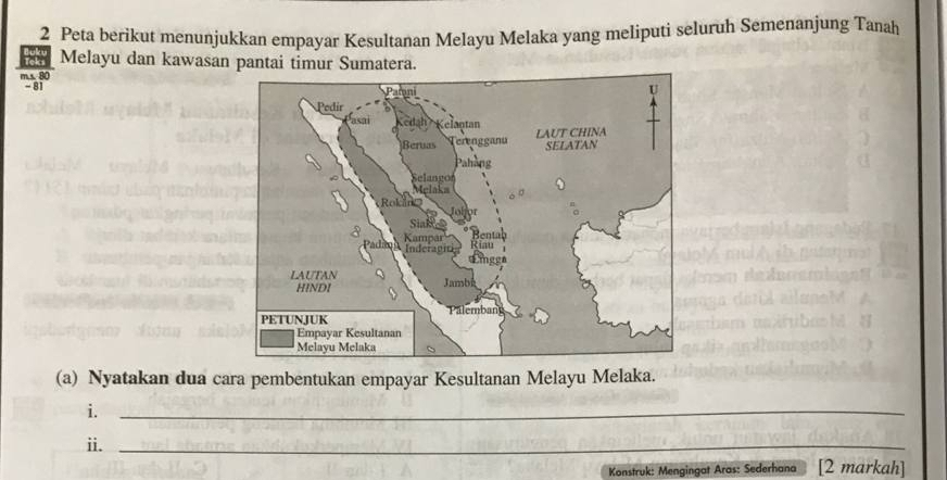 Peta berikut menunjukkan empayar Kesultanan Melayu Melaka yang meliputi seluruh Semenanjung Tanah 
Melayu dan kawasan pantai timur Sumatera.
m s. 80
-81
(a) Nyatakan dua cara pembentukan empayar Kesultanan Melayu Melaka. 
i._ 
ii._ 
Konstruk: Mengingat Aras: Sederhana [2 markah]