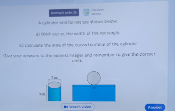 Calculator 
Bookwork code: 2A allowed 
A cylinder and its net are shown below. 
a) Work out w, the width of the rectangle. 
b) Calculate the area of the curved surface of the cylinder. 
Give your answers to the nearest integer and remember to give the correct 
units. 
Watch video Answer