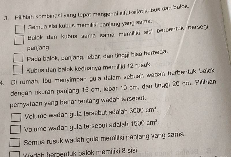 Pilihlah kombinasi yang tepat mengenai sifat-sifat kubus dan balok.
Semua sisi kubus memiliki panjang yang sama.
Balok dan kubus sama sama memiliki sisi berbentuk persegi
panjang
Pada balok, panjang, lebar, dan tinggi bisa berbeda.
Kubus dan balok keduanya memiliki 12 rusuk.
4. Di rumah, Ibu menyimpan gula dalam sebuah wadah berbentuk balok
dengan ukuran panjang 15 cm, lebar 10 cm, dan tinggi 20 cm. Pilihlah
pernyataan yang benar tentang wadah tersebut.
Volume wadah gula tersebut adalah 3000cm^3.
Volume wadah gula tersebut adalah 1500cm^3.
Semua rusuk wadah gula memiliki panjang yang sama.
Wadah berbentuk balok memiliki 8 sisi.