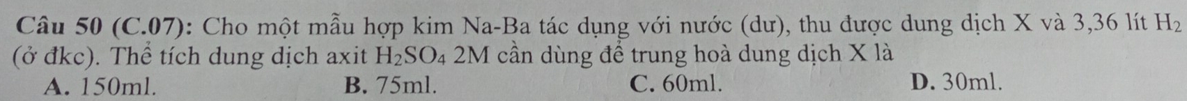 (C.07): Cho một mẫu hợp kim Na-Ba tác dụng với nước (dư), thu được dung dịch X và 3, 36 lít H_2
(ở đkc). Thể tích dung dịch axit H_2SO_42M cần dùng để trung hoà dung dịch X là
A. 150ml. B. 75ml. C. 60ml. D. 30ml.