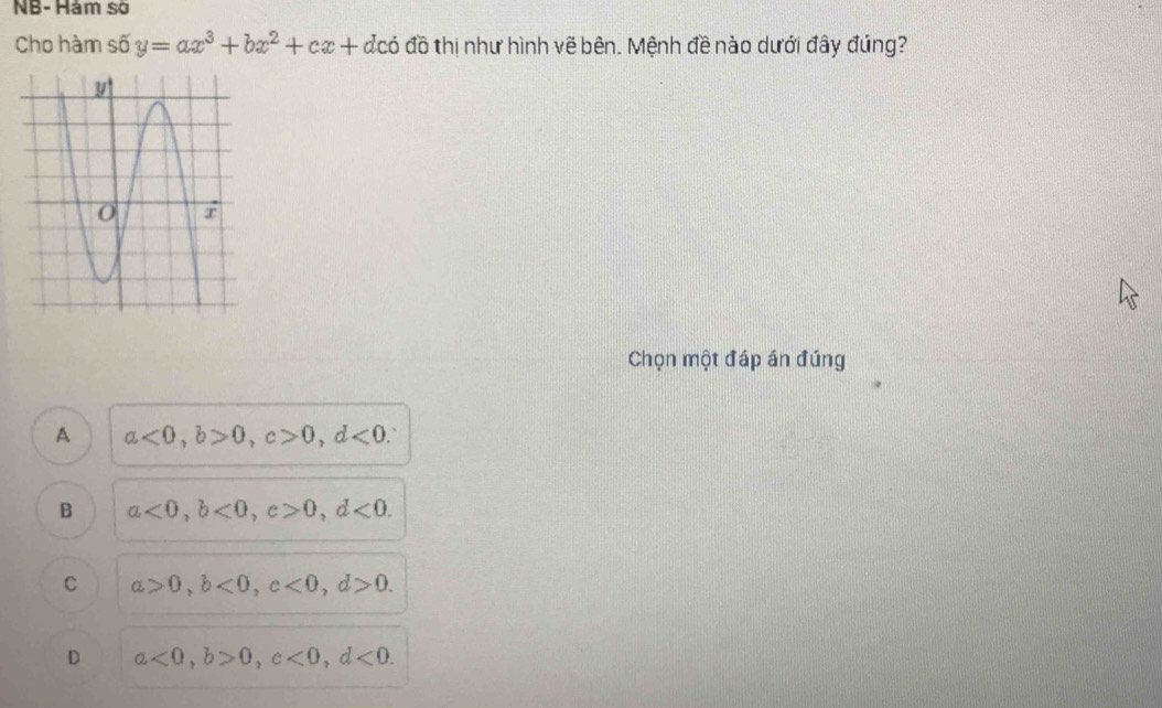 NB- Hàm số
Cho hàm số y=ax^3+bx^2+cx+dcdot 0 đồ thị như hình vẽ bên. Mệnh đề nào dưới đây đúng?
Chọn một đáp án đúng
A a<0</tex>, b>0, c>0, d<0</tex>.
B a<0</tex>, b<0</tex>, c>0, d<0</tex>.
C a>0, b<0</tex>, c<0</tex>, d>0.
D a<0</tex>, b>0, c<0</tex>, d<0</tex>.