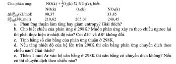 Cho phâm ứng NO(k)+ 1/2 O_2(k)=NO_2(k) 1, biết:
NO(k) O_2(k) NO_2(k)
△ H_(2ng)°(kJ/mol) 90, 37
S_(200)°(JKmol) 210.62 205.03 33, 85
240.45
Phân ứng thuận làm tăng hay giám entropy? Giải thích? 
b. Cho biết chiếu của phản ứng ở 298K? Muồn phản ứng xây ra theo chiếu ngược lại 
thi phải thực hiện ở nhiệt độ nào? Coi △ H° và △ S°
c. Tính hằng số cân bằng của phân ứng thuân ở 298K khōng dài 
dể Nếu tăng nhiệt độ của hệ lên trên 298K thi cân bằng phân ứng chuyển dịch theo 
chiều nào? Giải thích? 
e. Thêm 1 mol Ar vào hệ căn bằng ở 298K thi căn bằng có chuyển dịch không? Nếu 
có thì chuyển dịch theo chiều nào?