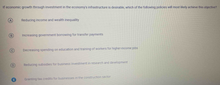 If economic growth through investment in the economy's infrastructure is desirable, which of the following policies will most likely achieve this objective?
A Reducing income and wealth inequality
Increasing government borrowing for transfer payments
C Decreasing spending on education and training of workers for higher-income jobs
D) Reducing subsidies for business investment in research and development
E Granting tax credits for businesses in the construction sector