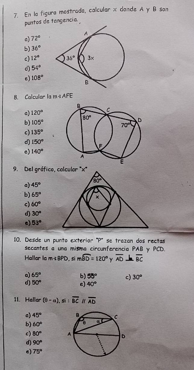 En la figura mostrada, calcular x donde A y B son
puntos de tangencia.
a) 72°
b) 36°
c) 12°
d) 54°
e) 108°
8. Calcular la m∠ AFE
a) 120°
b) 105°
c) 135°
d) 150^o
e) 140°
9. Del gráfico, calcular ''x'
a) 45°
b) 65°
c) 60°
d) 30^o
e) 53°
10. Desde un punto exterior "P' se trazan dos rectas
secantes a una misma circunferencia PAB y PCD.
Hallar la mnot ⊂ BPD , si mwidehat BD=120° Y overline AD overline BC
a) 65° b) 55° c) 30°
d) 50^o e) 40°
11. Hallar (θ -alpha ) , si : overline BCparallel overline AD
a) 45°
b) 60°
c) 80°
d) 90°
e) 75°