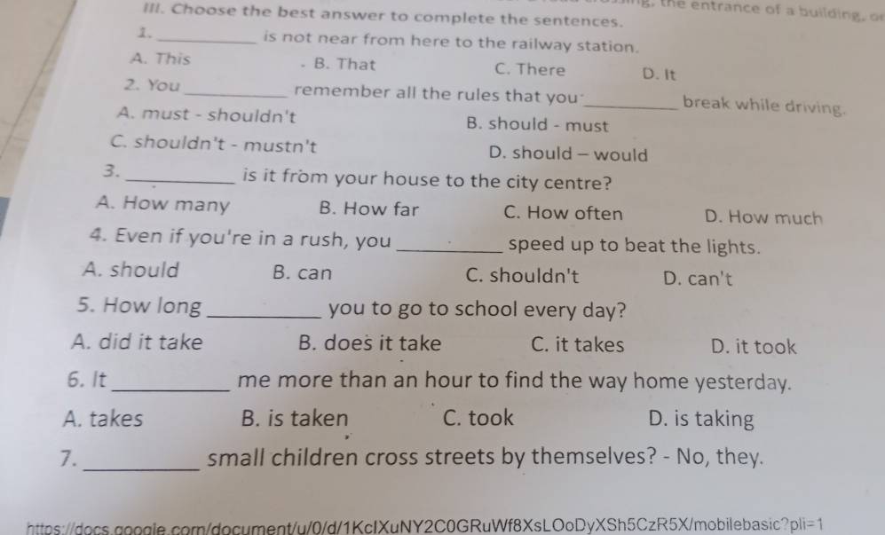 the entrance of a building, o
III. Choose the best answer to complete the sentences.
1._ is not near from here to the railway station.
A. This B. That C. There D. It
2. You _remember all the rules that you_ break while driving.
A. must - shouldn't B. should - must
C. shouldn't - mustn't D. should - would
3._ is it from your house to the city centre?
A. How many B. How far C. How often D. How much
4. Even if you're in a rush, you _speed up to beat the lights.
A. should B. can C. shouldn't D. can't
5. How long _you to go to school every day?
A. did it take B. does it take C. it takes D. it took
6. It_ me more than an hour to find the way home yesterday.
A. takes B. is taken C. took D. is taking
7._ small children cross streets by themselves? - No, they.
https://docs.google.corn/document/u/0/d/1KcIXuNY2C0GRuWf8XsLOoDyXSh5CzR5X/mobilebasic? pli=1