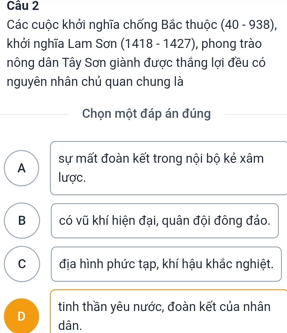 Các cuộc khởi nghĩa chống Bắc thuộc (40-938), 
khởi nghĩa Lam Sơn (1418-1427) , phong trào
nông dân Tây Sơn giành được thắng lợi đều có
nguyên nhân chủ quan chung là
Chọn một đáp án đúng
sự mất đoàn kết trong nội bộ kẻ xâm
A
lược.
B có vũ khí hiện đại, quân đội đông đảo.
C địa hình phức tạp, khí hậu khắc nghiệt.
tinh thần yêu nước, đoàn kết của nhân
D
dân.