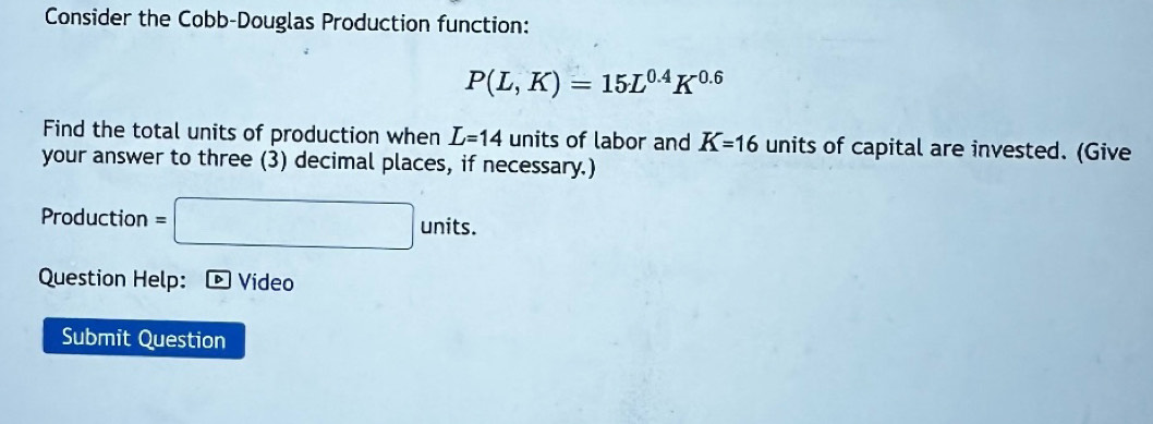 Consider the Cobb-Douglas Production function:
P(L,K)=15L^(0.4)K^(0.6)
Find the total units of production when L=14 units of labor and K=16 units of capital are invested. (Give 
your answer to three (3) decimal places, if necessary.) 
Production =□ units. 
Question Help: ® Vídeo 
Submit Question