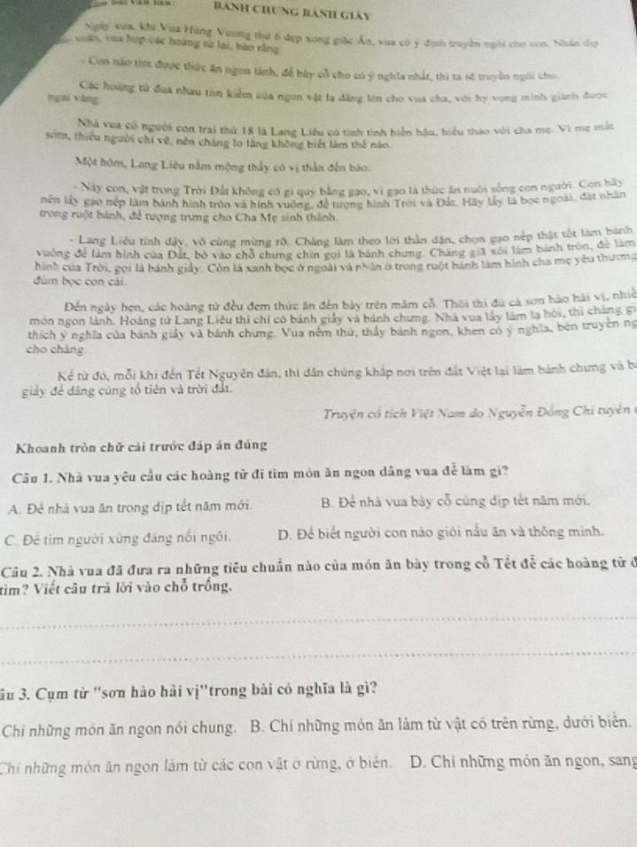 Banh Chưng Bành giáy
Ngày xua, khi Vua Hùng Vương thứ 6 đẹp xong giác Ân, vua có ý định truyền ngôi cho con. Nhân dịp
coas, vua hợp vác hoàng từ lại, bào rằng
- Con nào tim được thức ăn ngon tành, để bày cổ cho có ý nghĩa nhất, thì ta số truyền ngời cho.
Các hoàng tử đua nhau tìm kiểm của ngon vật lạ dăng lên cho vua cha, với hy vọng minh gianh được
ngai yǎng
Nhà vua có người con trai thứ 18 là Lang Liêu có tính tình hiện hậu, hiểu thao với cha mẹ. Vi mẹ mẫn
som, thiêu người chi về, nên chàng lo làng không biết làm thế nào.
Một hòm, Lang Liêu nằm mộng thầy có vị thần đến bào:
- Này con, vật trong Trời Đất không có gi quý bằng gạo, vi gạo là thức ăn nuôi sống con người. Con hãy
nên lấy gạo nép làm bánh hình tròn và hình vuống, đề tượng hình Trời và Đás. Hãy lấy là bọc ngoài, đàt nhân
trong rưột bánh, để tượng trưng cho Cha Mẹ sinh thành.
- Lang Liêu tính dậy, vô cùng mừng rô. Chàng làm theo lới thần dặn, chọn gao nếp thật tốt làm hành
vuởng để làm hình của Đất, bỏ vào chỗ chưng chín gọi là bánh chưng. Chàng giả xôi làm bành tròn, để làm
hình của Trời, gọi là bánh giảy. Còn là xanh bọc ở ngoài và nhân ở trong ruột bánh làm hình cha mẹ yêu thương
đùm bọc con cái.
Đến ngày hẹn, các hoàng tử đều đem thức ăn đến bày trên măm cỗ. Thôi thi đù cả sơn hào hải vị, nhiề
món ngon lành. Hoàng tử Lang Liêu thi chi có bánh giảy và bánh chưng. Nhà vua lấy làm là hội, thi chàng gi
thích ý nghĩa của bánh giảy và bánh chưng. Vua nêm thứ, thảy bánh ngon, khen có ý nghĩa, bên truyền ng
cho chàng
Kể từ đó, mỗi khi đến Tết Nguyên đán, thi dân chúng khắp nơi trên đất Việt lại làm hành chưng và b
giảy để dâng cúng tổ tiên và trời đất.
Truyện cổ tích Việt Nam do Nguyễn Đồng Chi tuyên ở
Khoanh tròn chữ cái trước đáp án đúng
Câu 1. Nhà vua yêu cầu các hoàng tử đi tìm môn ăn ngon dâng vua để làm gi?
A. Để nhà vua ăn trong dịp tết năm mới. B. Để nhà vua bày cỗ cũng địp tết năm mới.
C. Để tim người xứng đáng nổi ngôi. D. Để biết người con nào giới nấu ăn và thống minh.
Câu 2. Nhà vua đã đưa ra những tiêu chuẩn nào của món ăn bày trong cổ Tết đễ các hoàng tử ở
tim? Viết câu trả lời vào chỗ trống.
_
_
3u 3. Cụm từ ''sơn hào hải vị''trong bài có nghĩa là gì?
Chi những món ăn ngon nói chung. B. Chi những món ăn làm từ vật có trên rừng, dưới biển.
Chi những môn ăn ngon làm từ các con vật ở rừng, ở biên.  D. Chi những món ăn ngon, sang