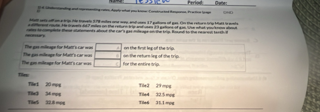 Name: Period: Date: 
# 4 Understanding and representing rates, Apply what you know: Constructed Response, Practice (page DND 
Matt sets off on a trip. He travels 578 miles one way, and uses 17 gallons of gas. On the return trip Matt travels 
a different route. He travels 667 miles on the return trip and uses 23 gallons of gas. Use what you know about 
rates to complete these statements about the car's gas mileage on the trip. Round to the nearest tenth if 
necessary. 
The gas mileage for Matt's car was A on the first leg of the trip. 
The gas mileage for Matt's car was 8 on the return leg of the trip. 
The gas mileage for Matt's car was C for the entire trip. 
Tiles: 
Tille1 20 mpg Tile2 29 mpg
Tile3 34 mpg Tile4 32.5 mpg
Tille5 32.8 mpg Tile6 31.1 mpg