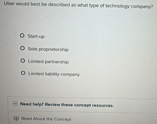 Uber would best be described as what type of technology company?
Start-up
Sole proprietorship
Limited partnership
Limited liability company
Need help? Review these concept resources.
Read About the Concept