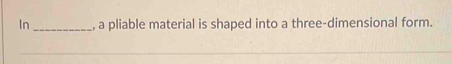 In_ , a pliable material is shaped into a three-dimensional form.