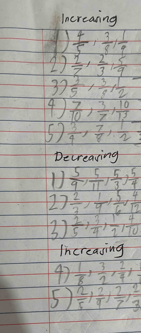 Increasing
 4/5 ,  3/8 ,  1/9 
2)  2/7 ,  2/3 ,  5/9 
37  3/5 ,  3/8 ,  1/2 
4)  7/10 ,  3/7 ,  10/13 
57  3/4 ,  7/8 ,  1/2 
Decreasing 
U  5/9 ,  5/11 ,  5/3 ,  5/4 
2)  2/3 ,  1/9 ,  5/6 ,  4/12 
31  2/5 ,  3/4 ,  1/2 ,  4/10 
Increasing 
47  1/8 ,  3/2 ,  2/4 , 
5)  2/5 ,  2/9 ,  2/7 ,  2/3 