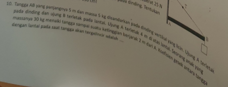 cuërat 25 N
dada dinding. Tentukan 
dengan lantai pada saat tangga akan tergelincir adalah ... 
0. Tangga AB yang panjangnya 5 m dan massa 5 kg disandarkan pada dinding vertikal yang licin. Ujung A terlet 
ada dinding dan ujung B terletak padə lantai. Ujung A terletak 4 m di atas lantal, Seorang anak yar 
Jassanya 30 kg menaiki tanggə sampai suatu ketinggian berjarak 2 m dari A. Koefisien gesek antara tạng