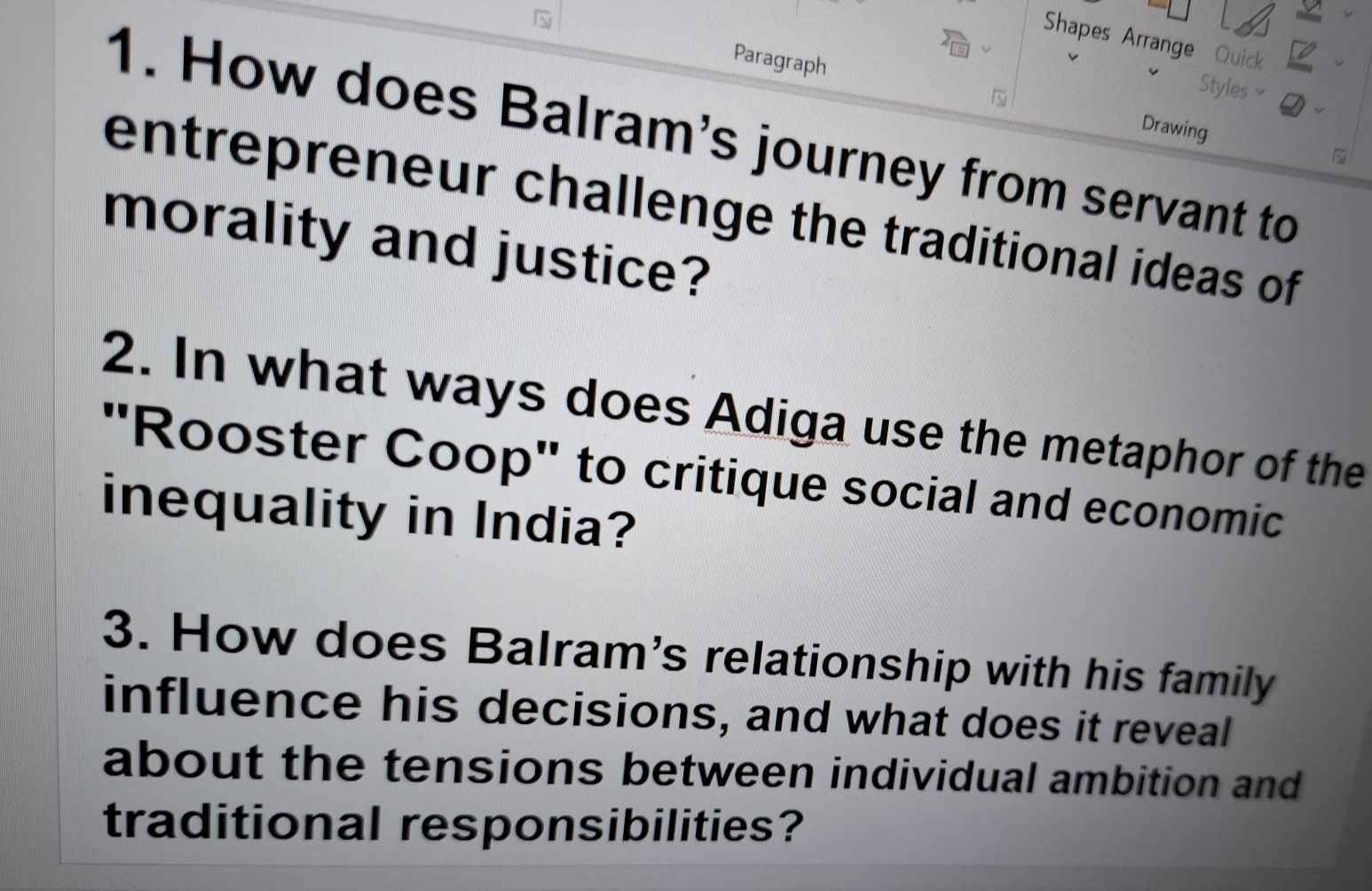 Shapes Arrange Quick 
Styles≌ 
Paragraph Drawing 
1. How does Balram's journey from servant to 
entrepreneur challenge the traditional ideas of 
morality and justice? 
2. In what ways does Adiga use the metaphor of the 
'Rooster Coop" to critique social and economic 
inequality in India? 
3. How does Balram's relationship with his family 
influence his decisions, and what does it reveal 
about the tensions between individual ambition and 
traditional responsibilities?