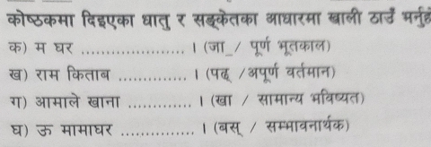 कोष्ठकमा दिइएका धातु र सङ्केतका आधारमा खाली ठार् भरनत 
क) म घर ..................... । (जा_/ पूर्ण भूतकाल) 
ख) राम किताब …......….. । (पद /अपूर्ण वर्तमान) 
ग) आमाले खाना _। (खा / सामान्य भविष्यत) 
घ) ऊ मामाघर _। (बस् / सम्भावनार्थक)