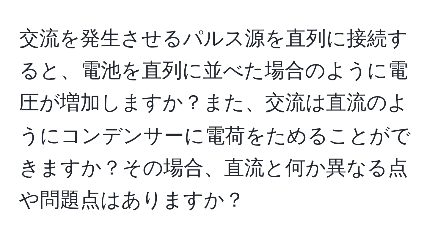 交流を発生させるパルス源を直列に接続すると、電池を直列に並べた場合のように電圧が増加しますか？また、交流は直流のようにコンデンサーに電荷をためることができますか？その場合、直流と何か異なる点や問題点はありますか？