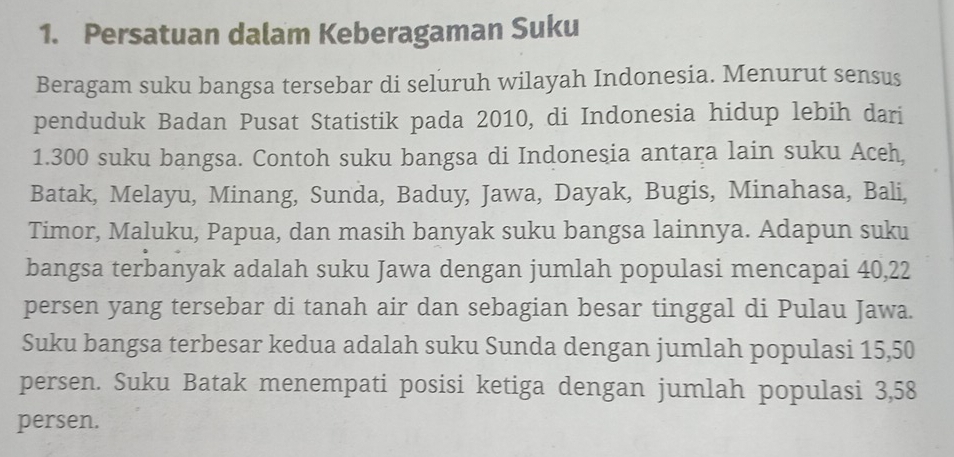 Persatuan dalam Keberagaman Suku 
Beragam suku bangsa tersebar di seluruh wilayah Indonesia. Menurut sensus 
penduduk Badan Pusat Statistik pada 2010, di Indonesia hidup lebih dari 
1. 300 suku bangsa. Contoh suku bangsa di Indonesia antara lain suku Aceh, 
Batak, Melayu, Minang, Sunda, Baduy, Jawa, Dayak, Bugis, Minahasa, Bali, 
Timor, Maluku, Papua, dan masih banyak suku bangsa lainnya. Adapun suku 
bangsa terbanyak adalah suku Jawa dengan jumlah populasi mencapai 40, 22
persen yang tersebar di tanah air dan sebagian besar tinggal di Pulau Jawa. 
Suku bangsa terbesar kedua adalah suku Sunda dengan jumlah populasi 15, 50
persen. Suku Batak menempati posisi ketiga dengan jumlah populasi 3, 58
persen.