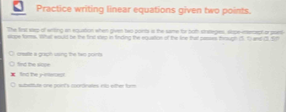 Practice writing linear equations given two points.
The firs step of artting an equation when given two points is the same for both sinteges, siape-imercept or pair-
slope forms. Whatt would be the first step in finding the equation of the line that passes fiough (5. 1) and (3, 5)?
create a graph using the two points
find the sloe
X find the y -mement
subsitute one poin''s coordnates mto either for