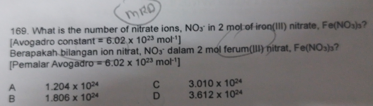 What is the number of nitrate ions, NO_3^- in 2 mol of iron(III) nitrate, Fe(NO_3)_3 ?
[Avogadro constant =6.02* 10^(23)mol^(-1)]
Berapakah bilangan ion nitrat, NO3^3 dalam 2 mol ferum(III) nitrat, Fe(NO_3)_3 ?
[Pemalar Avogadro =6.02* 10^(23)mol^(-1)]
A 1.204* 10^(24)
C 3.010* 10^(24)
B 1.806* 10^(24)
D 3.612* 10^(24)