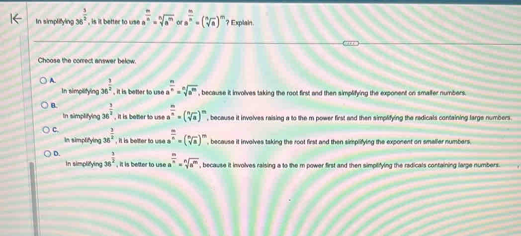 In simplifying 36^(frac 3)2 , is it better to use a^(frac m)n=sqrt[n](a^m) or a^(frac m)n=(sqrt[n](a))^m ? Explain.
Choose the correct answer below.
A. 36^(frac 3)2 , it is better to use a^(frac m)n=sqrt[n](a^m) , because it involves taking the root first and then simplifying the exponent on smaller numbers.
In simplifying
B. 36^(frac 3)2 , it is better to use a^(frac m)n=(sqrt[n](a))^m , because it involves raising a to the m power first and then simplifying the radicals containing large numbers.
In simplifying
C. 36^(frac 3)2 , it is better to use a a^(frac m)n=(sqrt[n](a))^m , because it involves taking the root first and then simplifying the exponent on smaller numbers.
In simplifying
D. 36^(frac 3)2 , it is better to use a  m/n =sqrt[n](a^m) , because it involves raising a to the m power first and then simplifying the radicals containing large numbers .
In simplifying