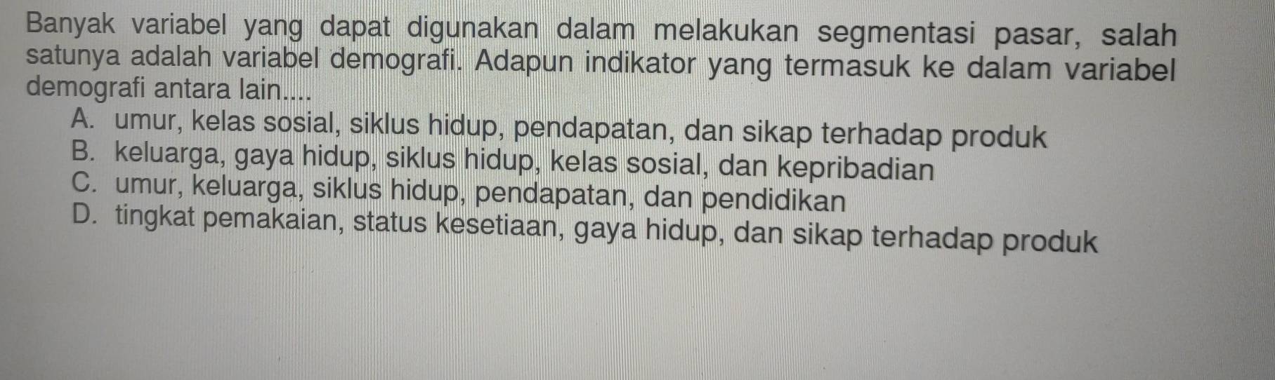 Banyak variabel yang dapat digunakan dalam melakukan segmentasi pasar, salah
satunya adalah variabel demografi. Adapun indikator yang termasuk ke dalam variabel
demografi antara lain....
A. umur, kelas sosial, siklus hidup, pendapatan, dan sikap terhadap produk
B. keluarga, gaya hidup, siklus hidup, kelas sosial, dan kepribadian
C. umur, keluarga, siklus hidup, pendapatan, dan pendidikan
D. tingkat pemakaian, status kesetiaan, gaya hidup, dan sikap terhadap produk