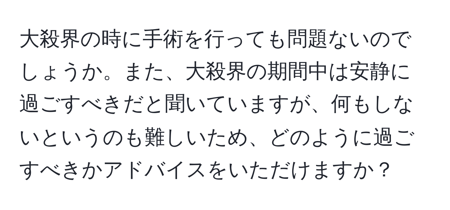 大殺界の時に手術を行っても問題ないのでしょうか。また、大殺界の期間中は安静に過ごすべきだと聞いていますが、何もしないというのも難しいため、どのように過ごすべきかアドバイスをいただけますか？