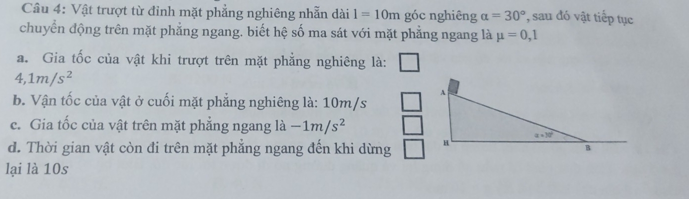 Vật trượt từ đỉnh mặt phẳng nghiêng nhẫn dài 1=10m góc nghiêng alpha =30° , sau đó vật tiếp tục
chuyển động trên mặt phẳng ngang. biết hệ số ma sát với mặt phẳng ngang là mu =0,1
a. Gia tốc của vật khi trượt trên mặt phẳng nghiêng là:
4,1m/s^2
b. Vận tốc của vật ở cuối mặt phẳng nghiêng là: 10m/s
c. Gia tốc của vật trên mặt phẳng ngang là -1m/s^2
d. Thời gian vật còn đi trên mặt phẳng ngang đến khi dừng 
lại là 10s