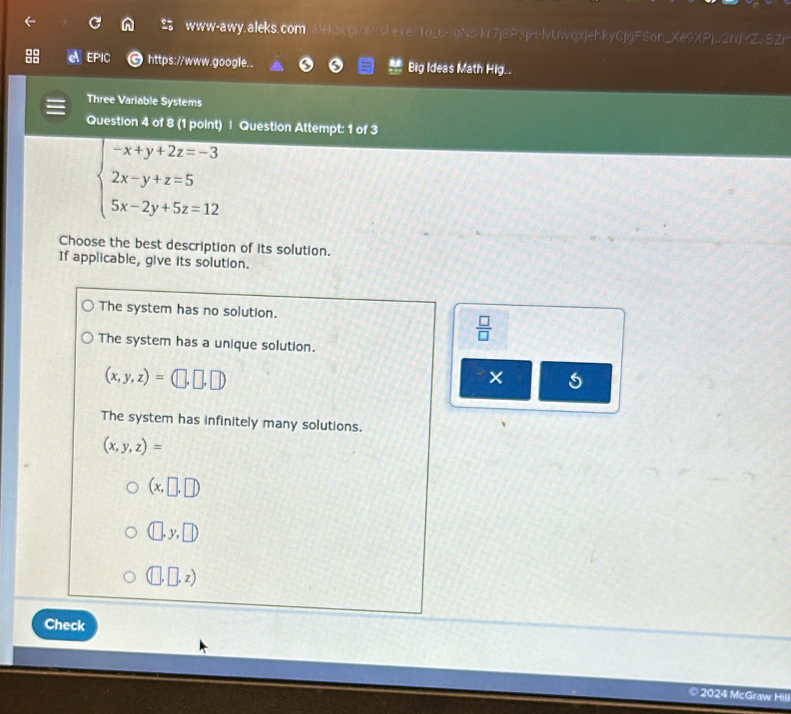 www-awy.aleks.com.alekscgi/x/islexe/1o_u-tgNsikr7j8P3jH-lvUwqxjehkyCjgFSon_Xe9XPjJ2rdYZJBZr
EPIC https://www.google.. Big Ideas Math Hig..
Three Variable Systems
Question 4 of 8 (1 point) | Question Attempt: 1 of 3
beginarrayl -x+y+2z=-3 2x-y+z=5 5x-2y+5z=12endarray.
Choose the best description of its solution.
If applicable, give its solution.
The system has no solution.
 □ /□  
The system has a unique solution.
× 5
The system has infinitely many solutions.
(x,y,z)=
(x,□ ,□ )
(□ ,y,□ )
(□ ,□ ,z)
Check
2024 McGraw Hill