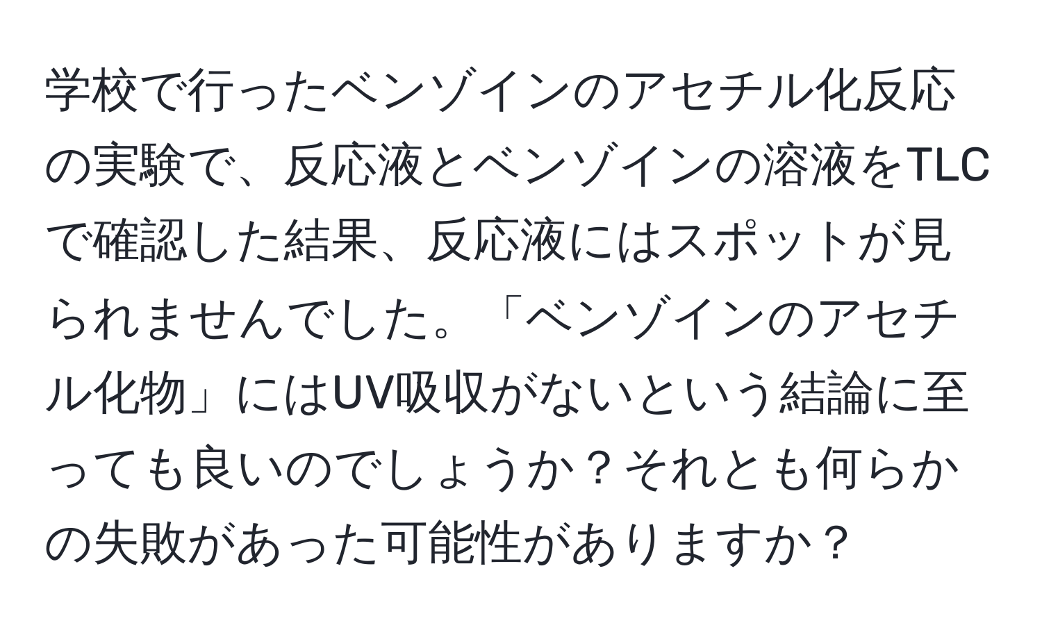 学校で行ったベンゾインのアセチル化反応の実験で、反応液とベンゾインの溶液をTLCで確認した結果、反応液にはスポットが見られませんでした。「ベンゾインのアセチル化物」にはUV吸収がないという結論に至っても良いのでしょうか？それとも何らかの失敗があった可能性がありますか？