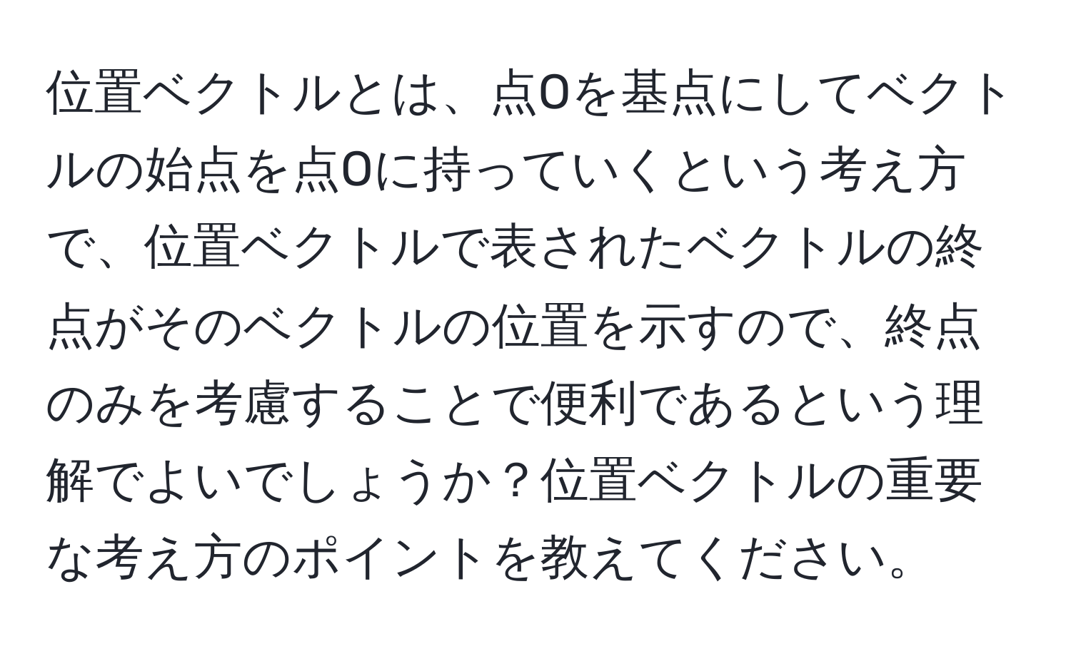 位置ベクトルとは、点Oを基点にしてベクトルの始点を点Oに持っていくという考え方で、位置ベクトルで表されたベクトルの終点がそのベクトルの位置を示すので、終点のみを考慮することで便利であるという理解でよいでしょうか？位置ベクトルの重要な考え方のポイントを教えてください。