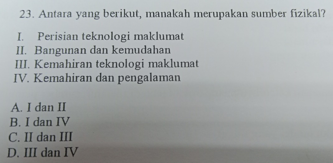 Antara yang berikut, manakah merupakan sumber fizikal?
I. Perisian teknologi maklumat
II. Bangunan dan kemudahan
III. Kemahiran teknologi maklumat
IV. Kemahiran dan pengalaman
A. I dan II
B. I dan IV
C. II dan III
D. III dan IV